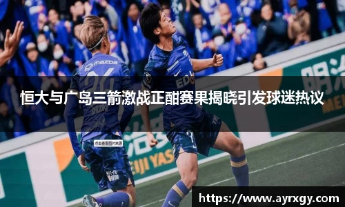 恒大与广岛三箭激战正酣赛果揭晓引发球迷热议